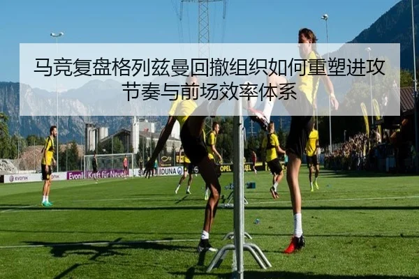 马竞复盘格列兹曼回撤组织如何重塑进攻节奏与前场效率体系