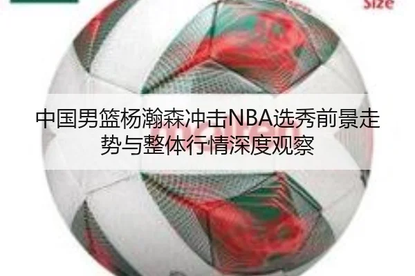 中国男篮杨瀚森冲击NBA选秀前景走势与整体行情深度观察