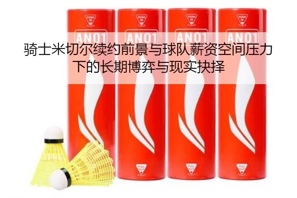 骑士米切尔续约前景与球队薪资空间压力下的长期博弈与现实抉择