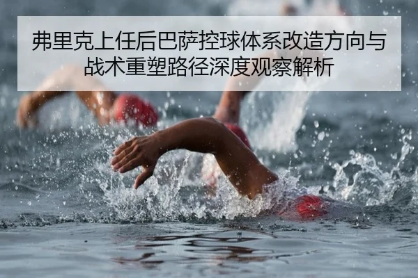 弗里克上任后巴萨控球体系改造方向与战术重塑路径深度观察解析