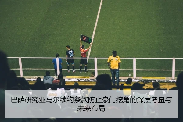 巴萨研究亚马尔续约条款防止豪门挖角的深层考量与未来布局
