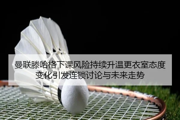 曼联滕哈格下课风险持续升温更衣室态度变化引发连锁讨论与未来走势