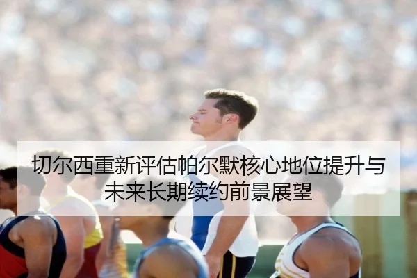 切尔西重新评估帕尔默核心地位提升与未来长期续约前景展望