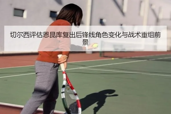 切尔西评估恩昆库复出后锋线角色变化与战术重组前景