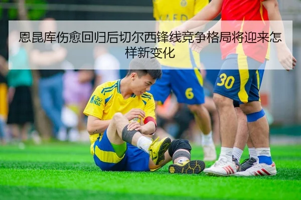 恩昆库伤愈回归后切尔西锋线竞争格局将迎来怎样新变化