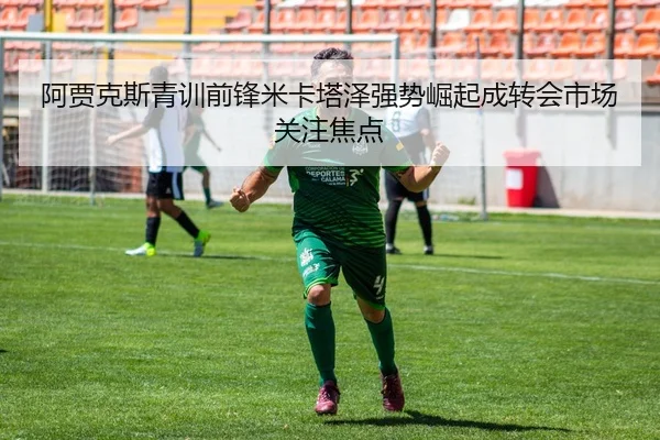 阿贾克斯青训前锋米卡塔泽强势崛起成转会市场关注焦点